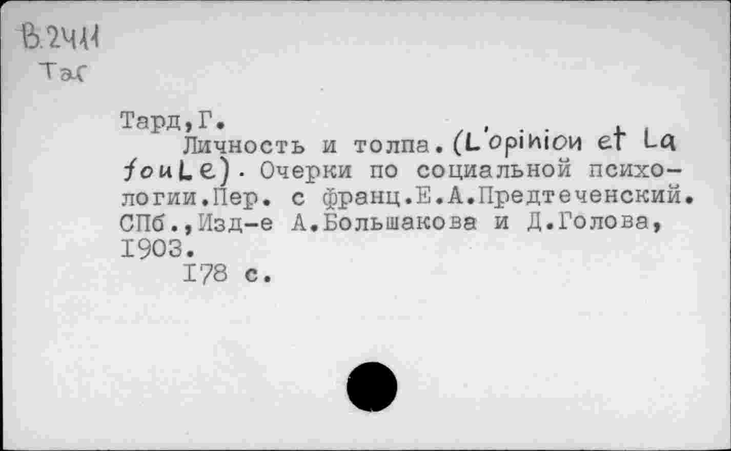 ﻿МЧ-U
Таг
Тард,Г.	, . .
Личность и толпа. (L opinion er lq /ouLe). Очерки по социальной психологии.Пер. с франц.Е.А.Предтеченский. СПб.,Изд-е А.Большакова и Д.Голова, 1903.
178 с.